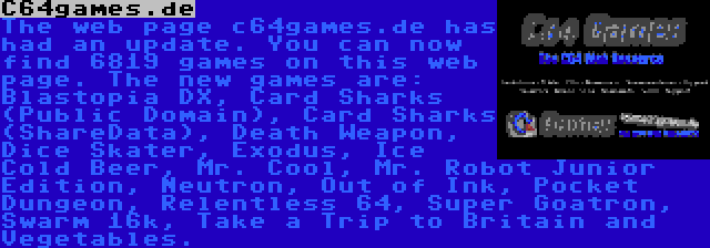 C64games.de | The web page c64games.de has had an update. You can now find 6819 games on this web page. The new games are: Blastopia DX, Card Sharks (Public Domain), Card Sharks (ShareData), Death Weapon, Dice Skater, Exodus, Ice Cold Beer, Mr. Cool, Mr. Robot Junior Edition, Neutron, Out of Ink, Pocket Dungeon, Relentless 64, Super Goatron, Swarm 16k, Take a Trip to Britain and Vegetables.