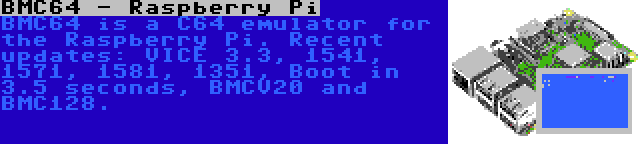 BMC64 - Raspberry Pi | BMC64 is a C64 emulator for the Raspberry Pi. Recent updates: VICE 3.3, 1541, 1571, 1581, 1351, Boot in 3.5 seconds, BMCV20 and BMC128.