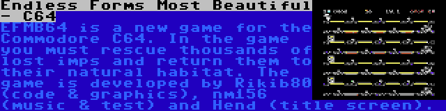 Endless Forms Most Beautiful - C64 | EFMB64 is a new game for the Commodore C64. In the game you must rescue thousands of lost imps and return them to their natural habitat. The game is developed by Rikib80 (code & graphics), nm156 (music & test) and Hend (title screen).