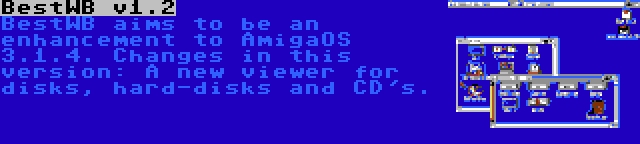 BestWB v1.2 | BestWB aims to be an enhancement to AmigaOS 3.1.4. Changes in this version: A new viewer for disks, hard-disks and CD's.