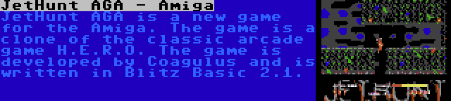 JetHunt AGA - Amiga | JetHunt AGA is a new game for the Amiga. The game is a clone of the classic arcade game H.E.R.O. The game is developed by Coagulus and is written in Blitz Basic 2.1.