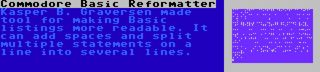 Commodore Basic Reformatter | Kasper B. Graversen made tool for making Basic listings more readable. It can add spaces and split multiple statements on a line into several lines.