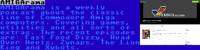 AMIGArama | AMIGArama is a weekly podcast about the classic line of Commodore Amiga computers. Covering games, utilities and all sorts of extras. The recent episodes are: Fast Food Dizzy, Head Over Heels, Zynaps, The Lion King and Xybots.