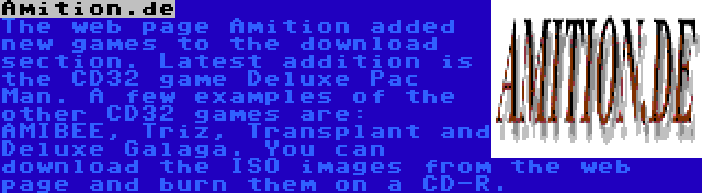 Amition.de | The web page Amition added new games to the download section. Latest addition is the CD32 game Deluxe Pac Man. A few examples of the other CD32 games are: AMIBEE, Triz, Transplant and Deluxe Galaga. You can download the ISO images from the web page and burn them on a CD-R.