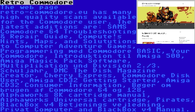 Retro Commodore | The web page retro-commodore.eu has many high quality scans available for the Commodore user. The latest additions are: SAMS Commodore 64 Troubleshooting & Repair Guide, Compute!s Hints, Maps, and Solututions to Computer Adventure Games, Programmering med Commodore BASIC, Your Commodore, Introduktion til Amiga 500, Amiga Magick Pack Software, Multiplikation und Division 2./3. Schuljahr, DMC The Disk Magazine Creator, Cherry Express, Commodore Disk User, Amiga CD32 Getting Started, Amiga CD32 Consumer Information, Bøger om brugen af Commodore 64 og 128, Alphaworks 8K cartridge manual, Alphaworks Universal cartridge, Pirates, BlackBox v4 Betjenings vejledning, Privat Computer and BlackBox v4 Manual.