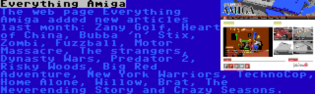 Everything Amiga | The web page Everything Amiga added new articles last month: Zany Golf, Heart of China, Bubba 'n' Stix, Zombi, Fuzzball, Motor Massacre, The strangers, Dynasty Wars, Predator 2, Risky Woods, Big Red Adventure, New York Warriors, TechnoCop, Home Alone, Willow, Brat, The Neverending Story and Crazy Seasons.