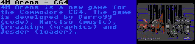 4M Arena - C64 | 4M Arena is a new game for the Commodore C64. The game is developed by Darro99 (code), Narciso (music), Errazking (graphics) and Jesder (loader).