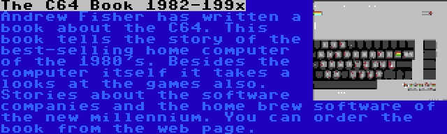 The C64 Book 1982-199x | Andrew Fisher has written a book about the C64. This book tells the story of the best-selling home computer of the 1980's. Besides the computer itself it takes a looks at the games also. Stories about the software companies and the home brew software of the new millennium. You can order the book from the web page.