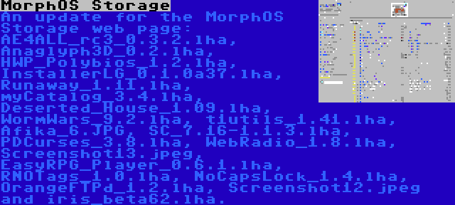 MorphOS Storage | An update for the MorphOS Storage web page: AE4ALL_rc3_0.3.2.lha, Anaglyph3D_0.2.lha, HWP_Polybios_1.2.lha, InstallerLG_0.1.0a37.lha, Runaway_1.11.lha, myCatalog_3.4.lha, Deserted_House_1.09.lha, WormWars_9.2.lha, t1utils_1.41.lha, Afika_6.JPG, SC_7.16-1.1.3.lha, PDCurses_3.8.lha, WebRadio_1.8.lha, Screenshot13.jpeg, EasyRPG_Player_0.6.1.lha, RNOTags_1.0.lha, NoCapsLock_1.4.lha, OrangeFTPd_1.2.lha, Screenshot12.jpeg and iris_beta62.lha.