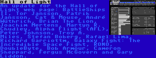 Hall of Light | An update for the Hall of Light web page: BattleShips II, Tor Jansson, Patrik Jansson, Cat & Mouse, André Wüthrich, Brian The Lion, Joachim Mertens, Martyn R. Chudley, Alpha Flight (AFL), Peter Johnson, Troy A. Miles, Stefan Boberg, Rafael Lima, Richard Garriottm, Galaxy Fight: The Incredible Space Fight, RONO, DoubleByte, Bob Armour, Cameron Sheppard, Fergus McGovern and Gary Liddon.