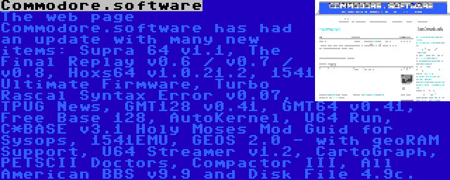 Commodore.software | The web page Commodore.software has had an update with many new items: Supra 64 v1.1, The Final Replay v0.6 / v0.7 / v0.8, Hoxs64 v1.0.21.2, 1541 Ultimate Firmware, Turbo Rascal Syntax Error v0.07, TPUG News, GMT128 v0.41, GMT64 v0.41, Free Base 128, AutoKernel, U64 Run, C*BASE v3.1 Holy Moses Mod Guid for Sysops, 1541EMU, GEOS 2.0 - with geoRAM Support, U64 Streamer v1.2, CartoGraph, PETSCII Doctors, Compactor III, All American BBS v9.9 and Disk File 4.9c.