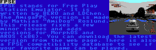 FPSE | FPSE stands for Free Play Station Emulator. It is written by BERO and LDChen. The AmigaPPC version is made by Mathias AmiDog Roslund. This release fixes a few minor issues and adds versions for MorphOS and AROS (x86). You can download the latest version from the web page. There is also a FPSE compatibility database to see if your favorite game can be played.