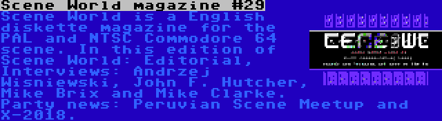 Scene World magazine #29 | Scene World is a English diskette magazine for the PAL and NTSC Commodore 64 scene. In this edition of Scene World: Editorial, Interviews: Andrzej Wisniewski, John F. Hutcher, Mike Brix and Mike Clarke. Party news: Peruvian Scene Meetup and X-2018.