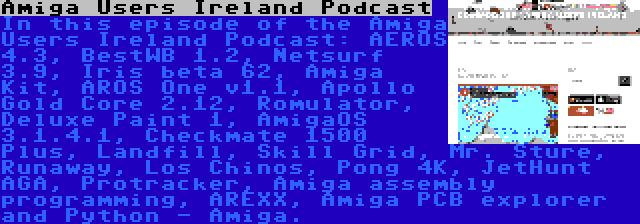 Amiga Users Ireland Podcast | In this episode of the Amiga Users Ireland Podcast: AEROS 4.3, BestWB 1.2, Netsurf 3.9, Iris beta 62, Amiga Kit, AROS One v1.1, Apollo Gold Core 2.12, Romulator, Deluxe Paint 1, AmigaOS 3.1.4.1, Checkmate 1500 Plus, Landfill, Skill Grid, Mr. Sture, Runaway, Los Chinos, Pong 4K, JetHunt AGA, Protracker, Amiga assembly programming, AREXX, Amiga PCB explorer and Python - Amiga.