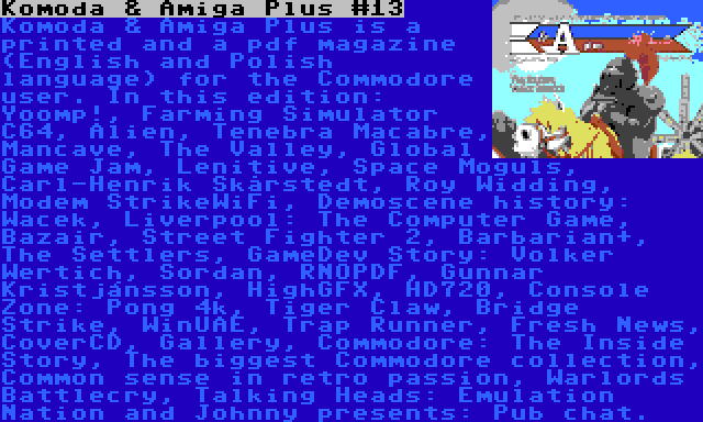 Komoda & Amiga Plus #13 | Komoda & Amiga Plus is a printed and a pdf magazine (English and Polish language) for the Commodore user. In this edition: Yoomp!, Farming Simulator C64, Alien, Tenebra Macabre, Mancave, The Valley, Global Game Jam, Lenitive, Space Moguls, Carl-Henrik Skårstedt, Roy Widding, Modem StrikeWiFi, Demoscene history: Wacek, Liverpool: The Computer Game, Bazair, Street Fighter 2, Barbarian+, The Settlers, GameDev Story: Volker Wertich, Sordan, RNOPDF, Gunnar Kristjánsson, HighGFX, HD720, Console Zone: Pong 4k, Tiger Claw, Bridge Strike, WinUAE, Trap Runner, Fresh News, CoverCD, Gallery, Commodore: The Inside Story, The biggest Commodore collection, Common sense in retro passion, Warlords Battlecry, Talking Heads: Emulation Nation and Johnny presents: Pub chat.