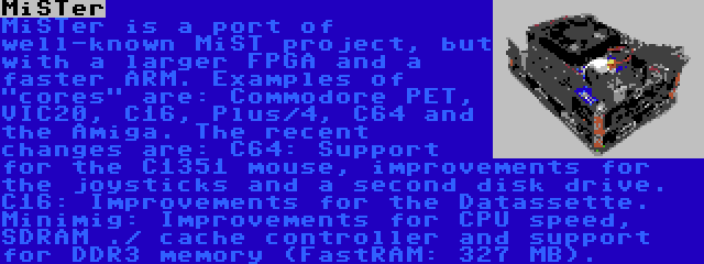 MiSTer | MiSTer is a port of well-known MiST project, but with a larger FPGA and a faster ARM. Examples of cores are: Commodore PET, VIC20, C16, Plus/4, C64 and the Amiga. The recent changes are: C64: Support for the C1351 mouse, improvements for the joysticks and a second disk drive. C16: Improvements for the Datassette. Minimig: Improvements for CPU speed, SDRAM ./ cache controller and support for DDR3 memory (FastRAM: 327 MB).