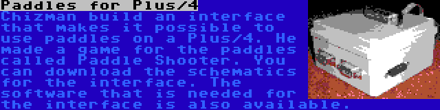 Paddles for Plus/4 | Chizman build an interface that makes it possible to use paddles on a Plus/4. He made a game for the paddles called Paddle Shooter. You can download the schematics for the interface. The software that is needed for the interface is also available.