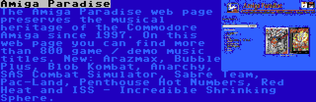 Amiga Paradise | The Amiga Paradise web page preserves the musical heritage of the Commodore Amiga since 1997. On this web page you can find more than 800 game / demo music titles. New: Arazmax, Bubble Plus, Blob Kombat, Anarchy, SAS Combat Simulator, Sabre Team, Pac-Land, Penthouse Hot Numbers, Red Heat and ISS - Incredible Shrinking Sphere.