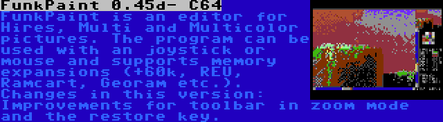 FunkPaint 0.45d- C64 | FunkPaint is an editor for Hires, Multi and Multicolor pictures. The program can be used with an joystick or mouse and supports memory expansions (+60k, REU, Ramcart, Georam etc.). Changes in this version: Improvements for toolbar in zoom mode and the restore key.