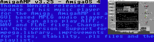 AmigaAMP v3.25 - AmigaOS 4 | Thomas Wenzel released an update of his music player for the Amiga. AmigaAMP is a GUI based MPEG audio player, but it can also play AIFF, WAV and FLAC files. Changes in this version: Support for mpega.library, improvements for files, stability, .pls files and the playlist.