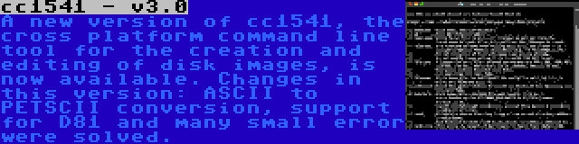 cc1541 - v3.0 | A new version of cc1541, the cross platform command line tool for the creation and editing of disk images, is now available. Changes in this version: ASCII to PETSCII conversion, support for D81 and many small error were solved.