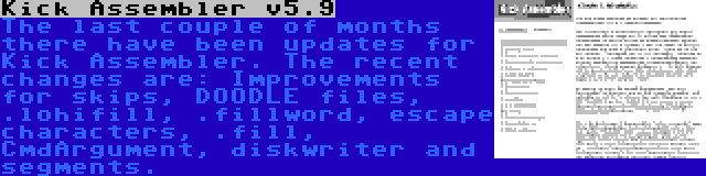 Kick Assembler v5.9 | The last couple of months there have been updates for Kick Assembler. The recent changes are: Improvements for skips, DOODLE files, .lohifill, .fillword, escape characters, .fill, CmdArgument, diskwriter and segments.