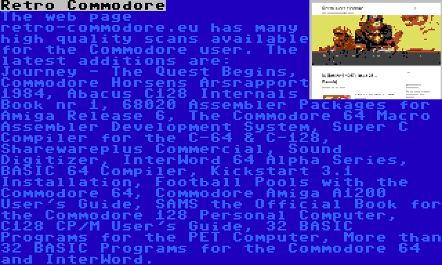 Retro Commodore | The web page retro-commodore.eu has many high quality scans available for the Commodore user. The latest additions are: Journey - The Quest Begins, Commodore Horsens Årsrapport 1984, Abacus C128 Internals Book nr 1, 68020 Assembler Packages for Amiga Release 6, The Commodore 64 Macro Assembler Development System, Super C Compiler for the C-64 & C-128, Sharewareplus Commercial, Sound Digitizer, InterWord 64 Alpha Series, BASIC 64 Compiler, Kickstart 3.1 Installation, Football Pools with the Commodore 64, Commodore Amiga A1200 User's Guide, SAMS the Official Book for the Commodore 128 Personal Computer, C128 CP/M User's Guide, 32 BASIC Programs for the PET Computer, More than 32 BASIC Programs for the Commodore 64 and InterWord.