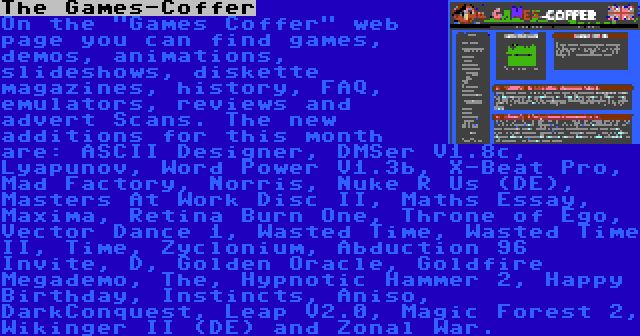 The Games-Coffer | On the Games Coffer web page you can find games, demos, animations, slideshows, diskette magazines, history, FAQ, emulators, reviews and advert Scans. The new additions for this month are: ASCII Designer, DMSer V1.8c, Lyapunov, Word Power V1.3b, X-Beat Pro, Mad Factory, Norris, Nuke R Us (DE), Masters At Work Disc II, Maths Essay, Maxima, Retina Burn One, Throne of Ego, Vector Dance 1, Wasted Time, Wasted Time II, Time, Zyclonium, Abduction 96 Invite, D, Golden Oracle, Goldfire Megademo, The, Hypnotic Hammer 2, Happy Birthday, Instincts, Aniso, DarkConquest, Leap V2.0, Magic Forest 2, Wikinger II (DE) and Zonal War.