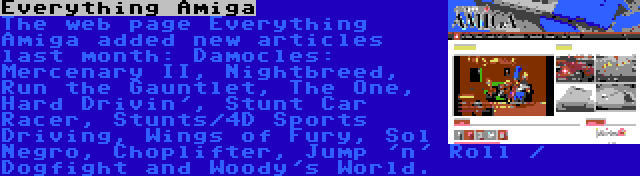 Everything Amiga | The web page Everything Amiga added new articles last month: Damocles: Mercenary II, Nightbreed, Run the Gauntlet, The One, Hard Drivin', Stunt Car Racer, Stunts/4D Sports Driving, Wings of Fury, Sol Negro, Choplifter, Jump 'n' Roll / Dogfight and Woody's World.