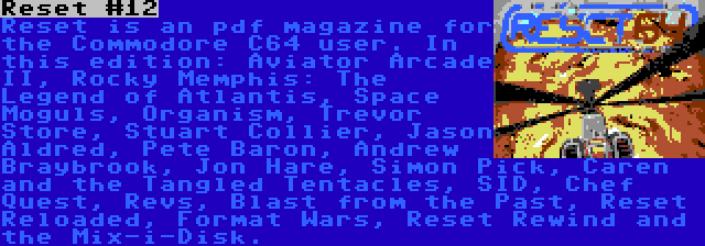 Reset #12 | Reset is an pdf magazine for the Commodore C64 user. In this edition: Aviator Arcade II, Rocky Memphis: The Legend of Atlantis, Space Moguls, Organism, Trevor Store, Stuart Collier, Jason Aldred, Pete Baron, Andrew Braybrook, Jon Hare, Simon Pick, Caren and the Tangled Tentacles, SID, Chef Quest, Revs, Blast from the Past, Reset Reloaded, Format Wars, Reset Rewind and the Mix-i-Disk.