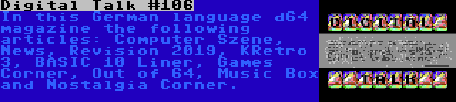 Digital Talk #106 | In this German language d64 magazine the following articles: Computer Szene, News, Revision 2019, KRetro 3, BASIC 10 Liner, Games Corner, Out of 64, Music Box and Nostalgia Corner.