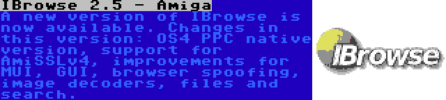 IBrowse 2.5 - Amiga | A new version of IBrowse is now available. Changes in this version: OS4 PPC native version, support for AmiSSLv4, improvements for MUI, GUI, browser spoofing, image decoders, files and search.