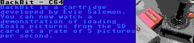 BackBit - C64 | BackBit is a cartridge developed by Evie Salomon. You can now watch a demonstration of loading Koala pictures from the SD card at a rate of 5 pictures per second.