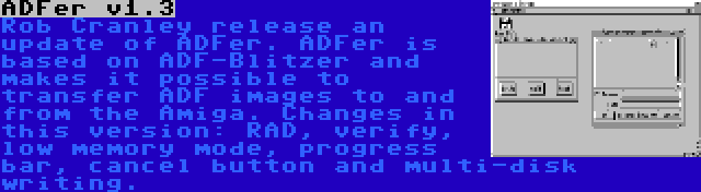 ADFer v1.3 | Rob Cranley release an update of ADFer. ADFer is based on ADF-Blitzer and makes it possible to transfer ADF images to and from the Amiga. Changes in this version: RAD, verify, low memory mode, progress bar, cancel button and multi-disk writing.