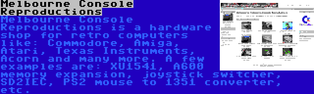 Melbourne Console Reproductions | Melbourne Console Reproductions is a hardware shop for retro computers like: Commodore, Amiga, Atari, Texas Instruments, Acorn and many more. A few examples are: XU1541, A600 memory expansion, joystick switcher, SD2IEC, PS2 mouse to 1351 converter, etc.