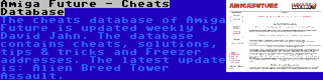 Amiga Future - Cheats Database | The cheats database of Amiga Future is updated weekly by David Jahn. The database contains cheats, solutions, tips & tricks and Freezer addresses. The latest update is: Alien Breed Tower Assault.