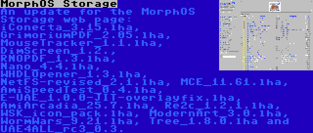 MorphOS Storage | An update for the MorphOS Storage web page: iConecta_3.15.lha, GrimoriumPDF_2.05.lha, MouseTracker_1.1.lha, DimScreen_1.2., RNOPDF_1.3.lha, Nano_4.4.lha, WHDLOpener_1.3.lha, NetFS-revised_2.1.lha, MCE_11.61.lha, AmiSpeedTest_0.4.lha, E-UAE_1.0.0-JIT-overlayfix.lha, AmiArcadia_25.7.lha, Re2c_1.2.1.lha, WSK_icon_pack.lha, ModernArt_3.0.lha, WormWars_9.21.lha, Tree_1.8.0.lha and UAE4ALL_rc3_0.3.