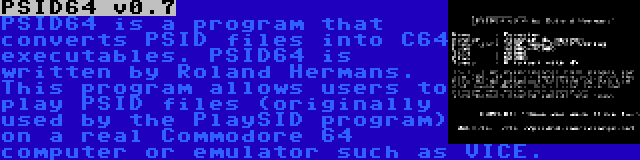 PSID64 v0.7 | PSID64 is a program that converts PSID files into C64 executables. PSID64 is written by Roland Hermans. This program allows users to play PSID files (originally used by the PlaySID program) on a real Commodore 64 computer or emulator such as VICE.