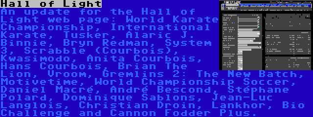 Hall of Light | An update for the Hall of Light web page: World Karate Championship, International Karate, Tusker, Alaric J. Binnie, Bryn Redman, System 3, Scrabble (Courbois), Kwasimodo, Anita Courbois, Hans Courbois, Brian The Lion, Vroom, Gremlins 2: The New Batch, Motivetime, World Championship Soccer, Daniel Macré, André Bescond, Stéphane Polard, Dominique Sablons, Jean-Luc Langlois, Christian Droin, Lankhor, Bio Challenge and Cannon Fodder Plus.