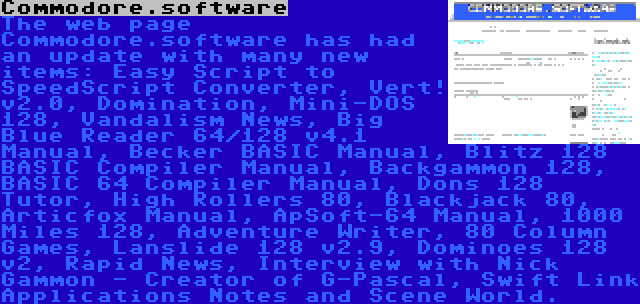 Commodore.software | The web page Commodore.software has had an update with many new items: Easy Script to SpeedScript Converter, Vert! v2.0, Domination, Mini-DOS 128, Vandalism News, Big Blue Reader 64/128 v4.1 Manual, Becker BASIC Manual, Blitz 128 BASIC Compiler Manual, Backgammon 128, BASIC 64 Compiler Manual, Dons 128 Tutor, High Rollers 80, Blackjack 80, Articfox Manual, ApSoft-64 Manual, 1000 Miles 128, Adventure Writer, 80 Column Games, Lanslide 128 v2.9, Dominoes 128 v2, Rapid News, Interview with Nick Gammon - Creator of G-Pascal, Swift Link Applications Notes and Scene World.