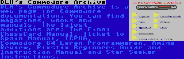 DLH's Commodore Archive | DLH's Commodore Archive is a web page for Commodore documentation. You can find magazines, books and manuals. The latest additions are: The Final ChessCard Manual, Ticket to Spain Manual, ICPUG, Commodore 64 Leren Programmeren, Amiga Review, Pixstix Beginners Guide and Instruction Manual and Star Seeker Instructions.