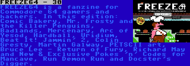 FREEZE64 - 30 | FREEZE64 is a fanzine for Commodore 64 gamers and hackers. In this edition: Comic Bakery, Mr. Frosty and the Killer Penguins, Badlands, Mercenary, Arc of Yesod, Hardball, Uridium, Beat It! Jammin' 2, Colin Gresty, Martin Galway, PETSCII art, Bruce Lee - Return of Fury, Richard May and New & Exclusive Pokes 'n' Codes for Mancave, Run Demon Run and Docster's Digger.