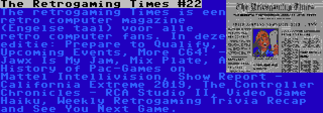 The Retrogaming Times #22 | The retrogaming Times is een retro computer magazine (Engelse taal) voor alle retro computer fans. In deze editie: Prepare to Qualify, Upcoming Events, More C64! - Jawx Is My Jam, Mix Plate, A History of Pac-Games on Mattel Intellivision, Show Report - California Extreme 2019, The Controller Chronicles - RCA Studio II, Video Game Haiku, Weekly Retrogaming Trivia Recap and See You Next Game.