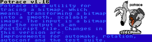 Potrace v1.16 | Potrace is a utility for tracing a bitmap, which means, transforming a bitmap into a smooth, scalable image. The input is a bitmap and the output is an PostScript file. Changes in this version are: Improvements for automake, rotation, autoconf and the test suite.