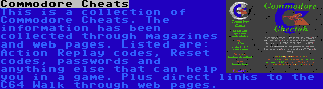 Commodore Cheats | This is a collection of Commodore Cheats. The information has been collected through magazines and web pages. Listed are: Action Replay codes, Reset codes, passwords and anything else that can help you in a game. Plus direct links to the C64 Walk through web pages.