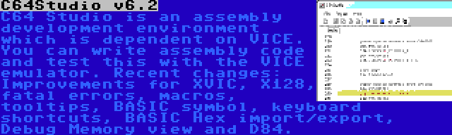 C64Studio v6.2 | C64 Studio is an assembly development environment which is dependent on VICE. You can write assembly code and test this with the VICE emulator. Recent changes: Improvements for XVIC, X128, fatal errors, macros, tooltips, BASIC symbol, keyboard shortcuts, BASIC Hex import/export, Debug Memory view and D84.