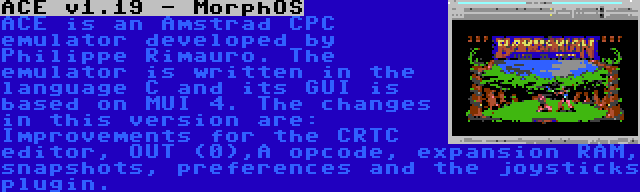 ACE v1.19 - MorphOS | ACE is an Amstrad CPC emulator developed by Philippe Rimauro. The emulator is written in the language C and its GUI is based on MUI 4. The changes in this version are: Improvements for the CRTC editor, OUT (0),A opcode, expansion RAM, snapshots, preferences and the joysticks plugin.