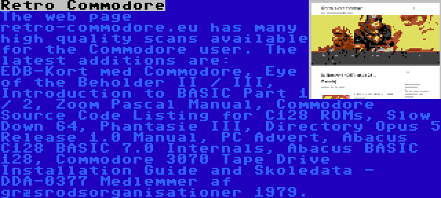 Retro Commodore | The web page retro-commodore.eu has many high quality scans available for the Commodore user. The latest additions are: EDB-Kort med Commodore, Eye of the Beholder II / III, Introduction to BASIC Part 1 / 2, Zoom Pascal Manual, Commodore Source Code Listing for C128 ROMs, Slow Down 64, Phantasie III, Directory Opus 5 Release 1.0 Manual, PC Advert, Abacus C128 BASIC 7.0 Internals, Abacus BASIC 128, Commodore 3070 Tape Drive Installation Guide and Skoledata - DDA-0377 Medlemmer af græsrodsorganisationer 1979.