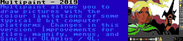 Multipaint - 2019 | Multipaint allows you to draw pictures with the colour limitations of some typical 8 bit computer platforms. Changes in this version: Improvements for files, magnify, menus, and Sinclair ULAplus / QL.