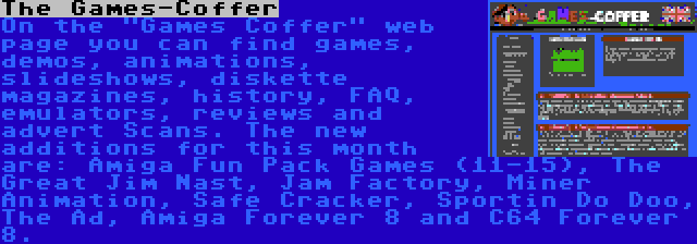 The Games-Coffer | On the Games Coffer web page you can find games, demos, animations, slideshows, diskette magazines, history, FAQ, emulators, reviews and advert Scans. The new additions for this month are: Amiga Fun Pack Games (11-15), The Great Jim Nast, Jam Factory, Miner Animation, Safe Cracker, Sportin Do Doo, The Ad, Amiga Forever 8 and C64 Forever 8.